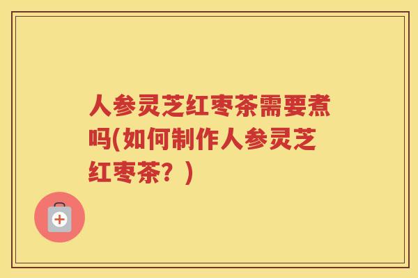 人参灵芝红枣茶需要煮吗(如何制作人参灵芝红枣茶?) 人参灵芝红枣茶需要煮吗(如何制作人参灵芝红枣茶?)