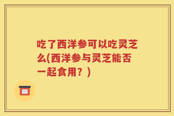吃了西洋参可以吃灵芝么(西洋参与灵芝能否一起食用？)