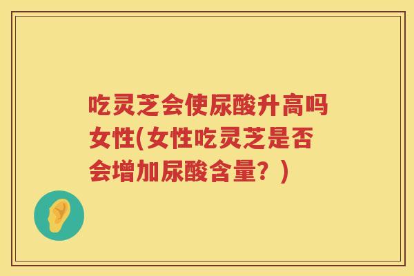 吃灵芝会使尿酸升高吗女性(女性吃灵芝是否会增加尿酸含量?) 吃灵芝会使尿酸升高吗女性(女性吃灵芝是否会增加尿酸含量?)