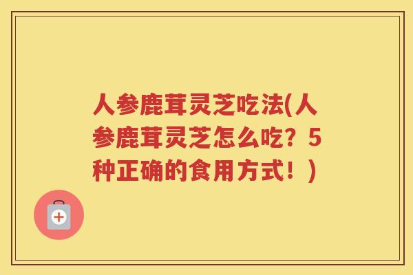 人参鹿茸灵芝吃法(人参鹿茸灵芝怎么吃?5种正确的食用方式!) 人参鹿茸灵芝吃法(人参鹿茸灵芝怎么吃?5种正确的食用方式!)