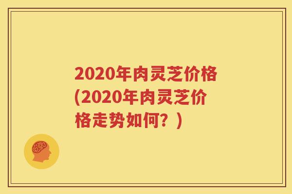 2020年肉灵芝价格(2020年肉灵芝价格走势如何？)