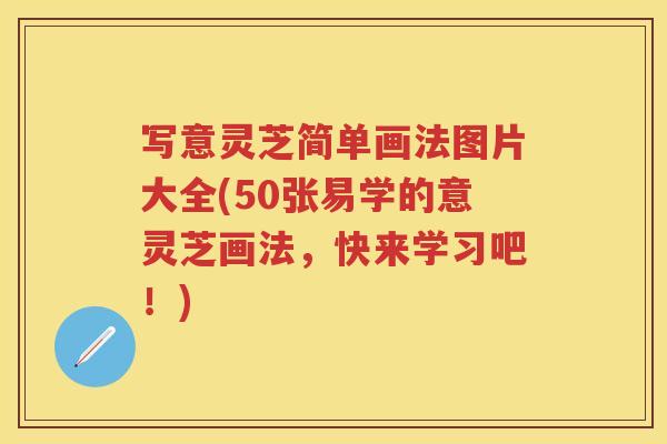 写意灵芝简单画法图片大全(50张易学的意灵芝画法，快来学习吧！)