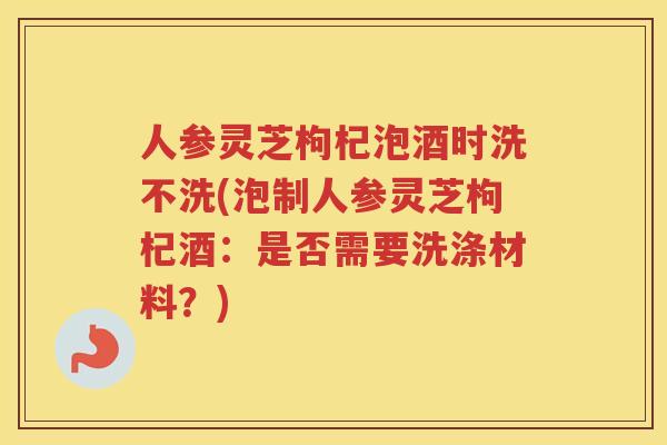 人参灵芝枸杞泡酒时洗不洗(泡制人参灵芝枸杞酒：是否需要洗涤材料？)