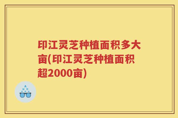 印江灵芝种植面积多大亩(印江灵芝种植面积超2000亩)