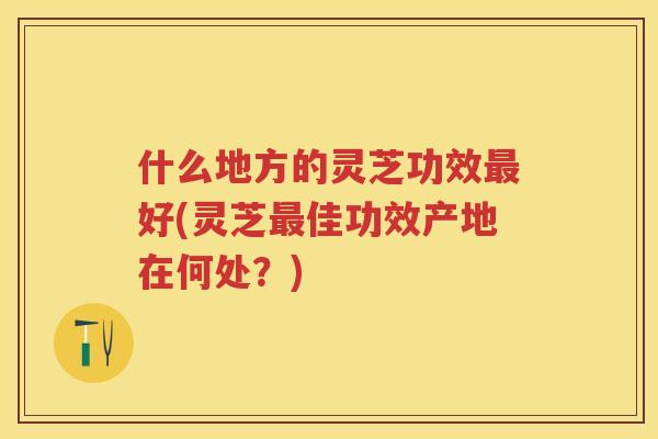 什么地方的灵芝功效好(灵芝佳功效产地在何处？)