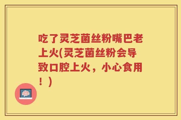 吃了灵芝菌丝粉嘴巴老上火(灵芝菌丝粉会导致口腔上火，小心食用！)