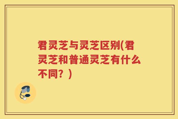 君灵芝与灵芝区别(君灵芝和普通灵芝有什么不同？)