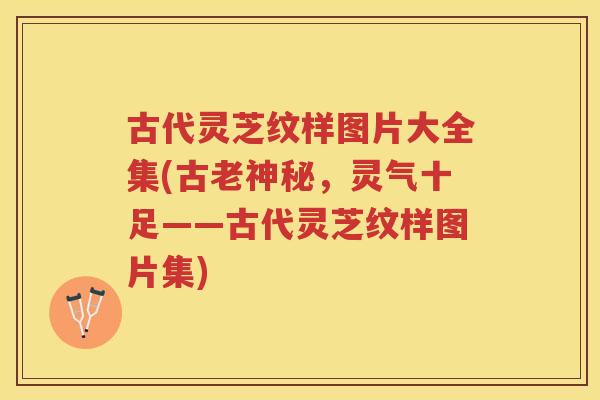 古代灵芝纹样图片大全集(古老神秘,灵气十足——古代灵芝纹样图片集) 古代灵芝纹样图片大全集(古老神秘,灵气十足——古代灵芝纹样图片集)