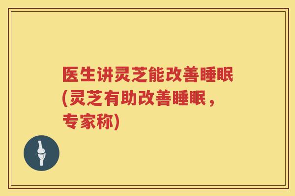医生讲灵芝能改善(灵芝有助改善,专家称) 医生讲灵芝能改善(灵芝有助改善,专家称)