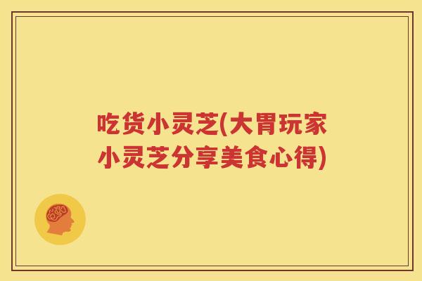 吃货小灵芝(大胃玩家小灵芝分享美食心得)