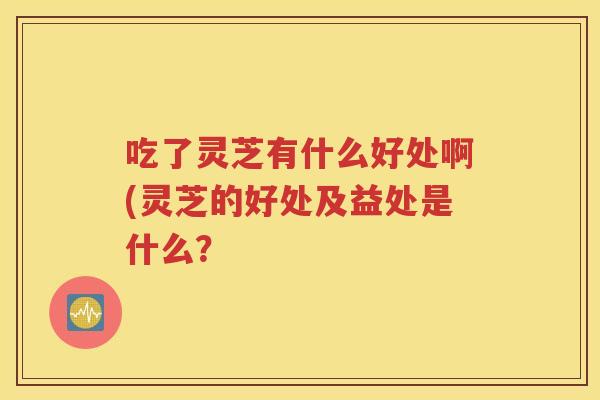 吃了灵芝有什么好处啊(灵芝的好处及益处是什么？