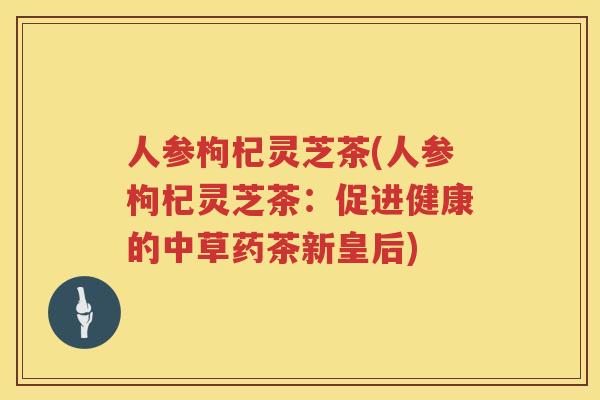 人参枸杞灵芝茶(人参枸杞灵芝茶:促进健康的中草药茶新皇后) 人参枸杞灵芝茶(人参枸杞灵芝茶:促进健康的中草药茶新皇后)