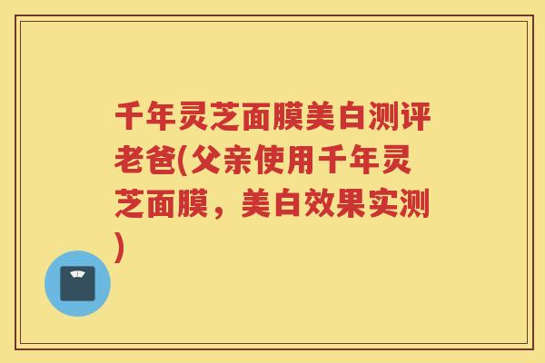 千年灵芝面膜美白测评老爸(父亲使用千年灵芝面膜,美白效果实测) 千年灵芝面膜美白测评老爸(父亲使用千年灵芝面膜,美白效果实测)