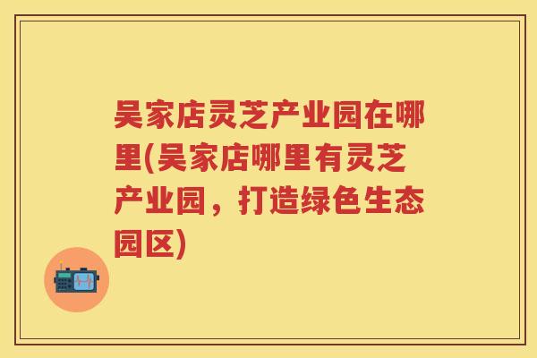 吴家店灵芝产业园在哪里(吴家店哪里有灵芝产业园，打造绿色生态园区)