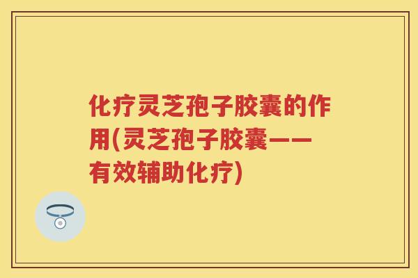 灵芝孢子胶囊的作用(灵芝孢子胶囊——有效辅助)