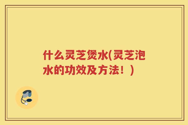 什么灵芝煲水(灵芝泡水的功效及方法！)