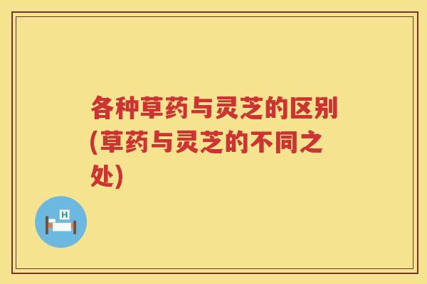各种草药与灵芝的区别(草药与灵芝的不同之处) 各种草药与灵芝的区别(草药与灵芝的不同之处)
