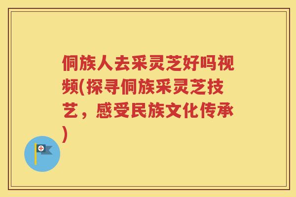 侗族人去采灵芝好吗视频(探寻侗族采灵芝技艺，感受民族文化传承)