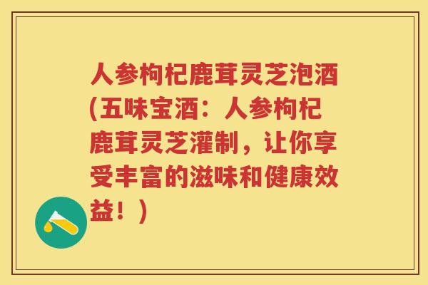 人参枸杞鹿茸灵芝泡酒(五味宝酒:人参枸杞鹿茸灵芝灌制,让你享受丰富的滋味和健康效益!) 人参枸杞鹿茸灵芝泡酒(五味宝酒:人参枸杞鹿茸灵芝灌制,让你享受丰富的滋味和健康效益!)