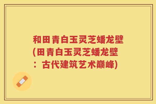 和田青白玉灵芝蟠龙壁(田青白玉灵芝蟠龙壁：古代建筑艺术巅峰)