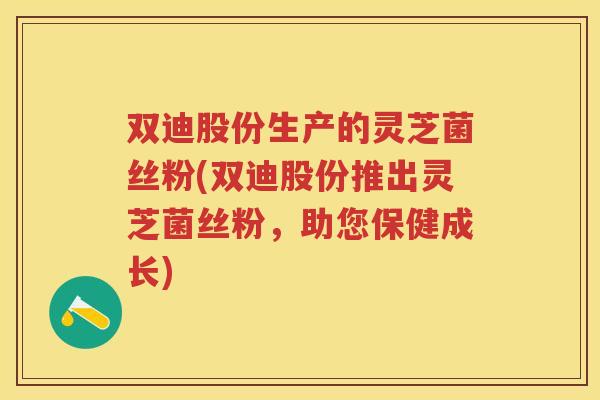 双迪股份生产的灵芝菌丝粉(双迪股份推出灵芝菌丝粉，助您保健成长)