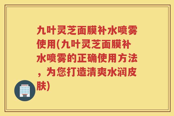 九叶灵芝面膜补水喷雾使用(九叶灵芝面膜补水喷雾的正确使用方法，为您打造清爽水润)