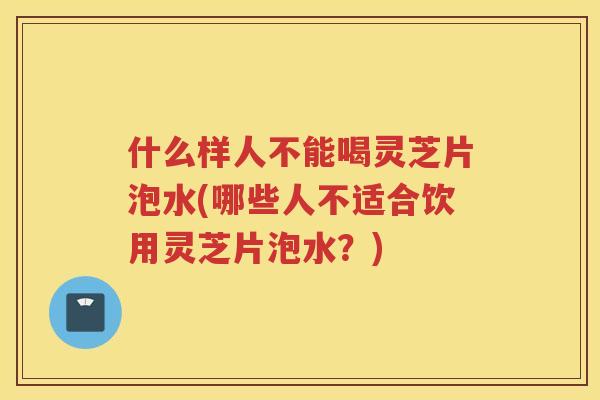 什么样人不能喝灵芝片泡水(哪些人不适合饮用灵芝片泡水？)