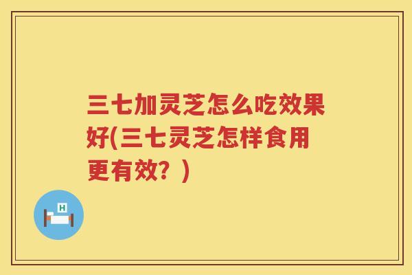 三七加灵芝怎么吃效果好(三七灵芝怎样食用更有效？)