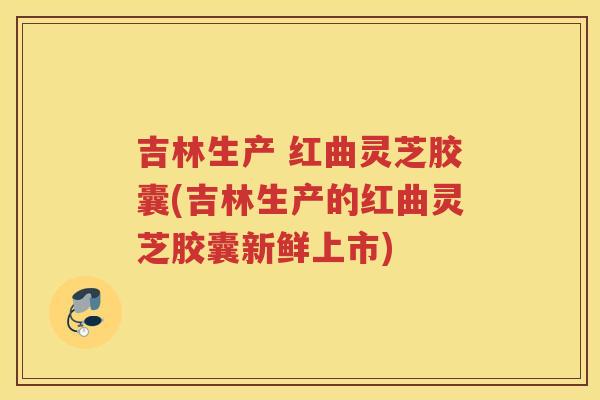 吉林生产 红曲灵芝胶囊(吉林生产的红曲灵芝胶囊新鲜上市)