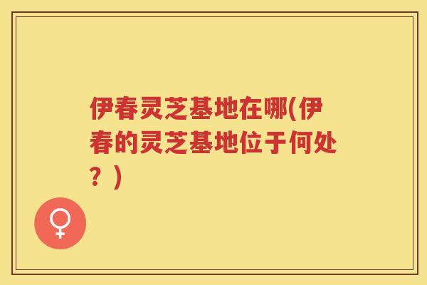 伊春灵芝基地在哪(伊春的灵芝基地位于何处?) 伊春灵芝基地在哪(伊春的灵芝基地位于何处?)