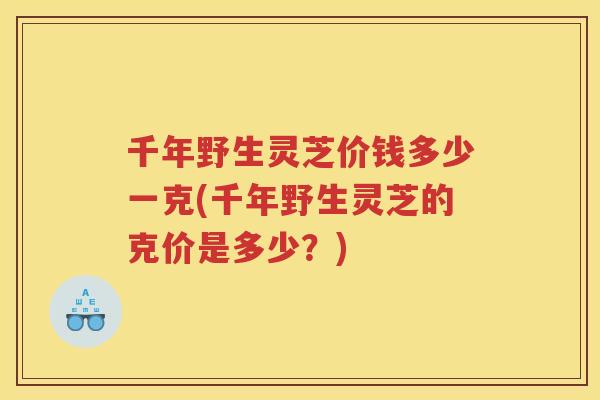 千年野生灵芝价钱多少一克(千年野生灵芝的克价是多少？)