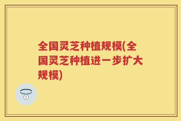 全国灵芝种植规模(全国灵芝种植进一步扩大规模)