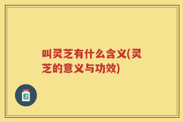 叫灵芝有什么含义(灵芝的意义与功效)