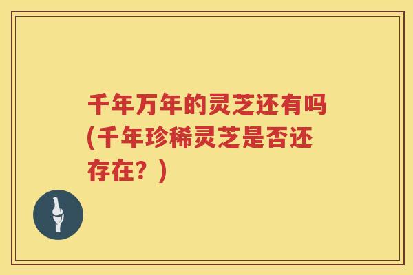 千年万年的灵芝还有吗(千年珍稀灵芝是否还存在？)