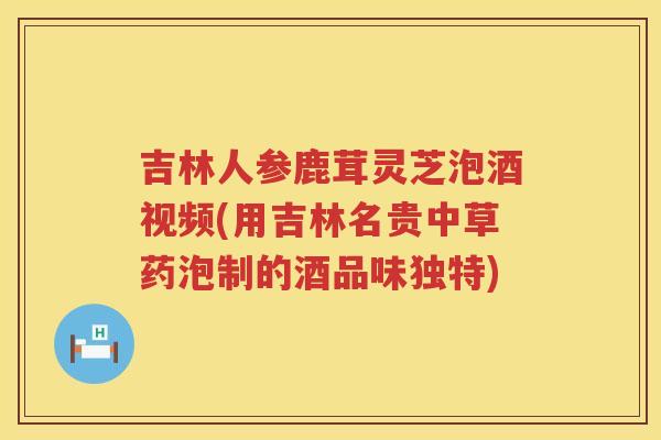 吉林人参鹿茸灵芝泡酒视频(用吉林名贵中草药泡制的酒品味独特) 吉林人参鹿茸灵芝泡酒视频(用吉林名贵中草药泡制的酒品味独特)