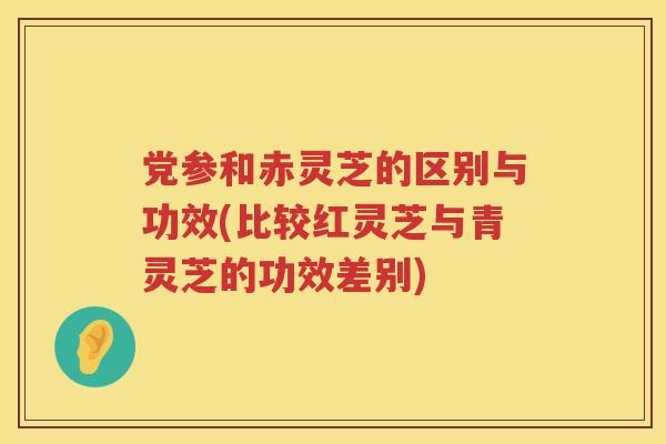 党参和赤灵芝的区别与功效(比较红灵芝与青灵芝的功效差别) 党参和赤灵芝的区别与功效(比较红灵芝与青灵芝的功效差别)