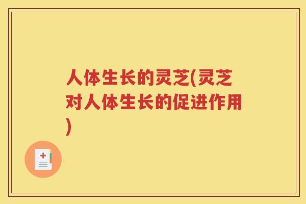 人体生长的灵芝(灵芝对人体生长的促进作用)