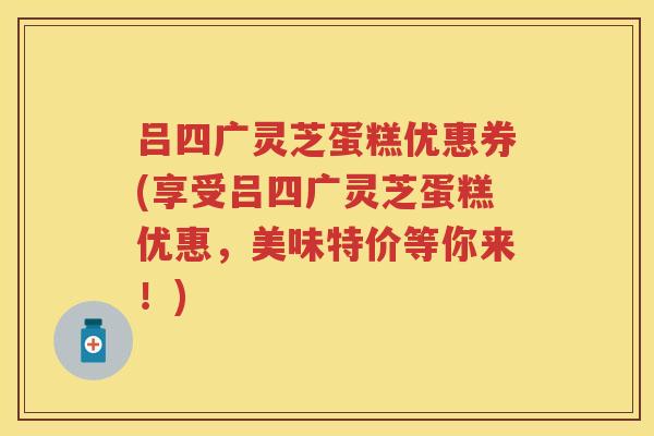 吕四广灵芝蛋糕优惠券(享受吕四广灵芝蛋糕优惠,美味特价等你来!) 吕四广灵芝蛋糕优惠券(享受吕四广灵芝蛋糕优惠,美味特价等你来!)