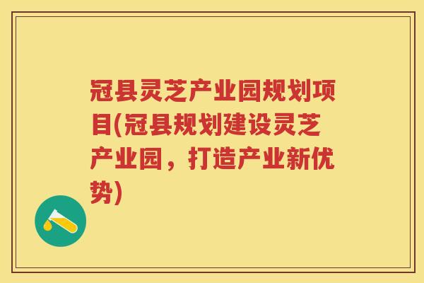 冠县灵芝产业园规划项目(冠县规划建设灵芝产业园，打造产业新优势)