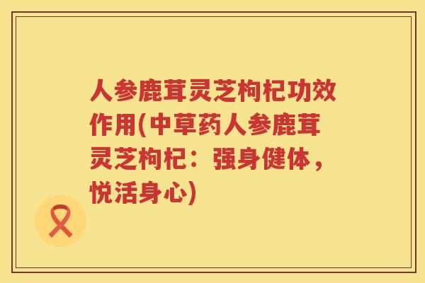 人参鹿茸灵芝枸杞功效作用(中草药人参鹿茸灵芝枸杞：强身健体，悦活身心)