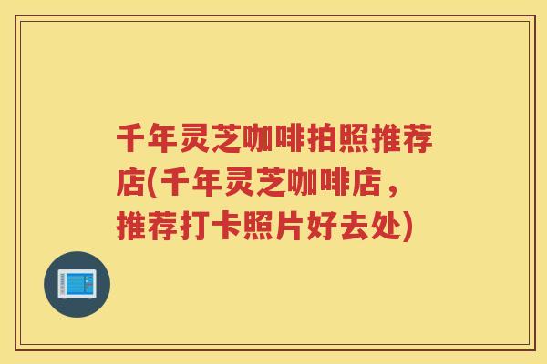 千年灵芝咖啡拍照推荐店(千年灵芝咖啡店，推荐打卡照片好去处)