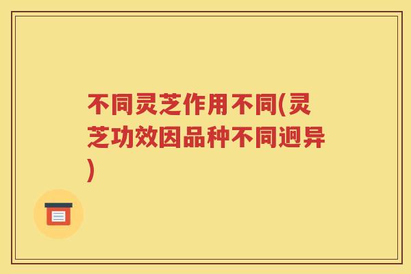 不同灵芝作用不同(灵芝功效因品种不同迥异)