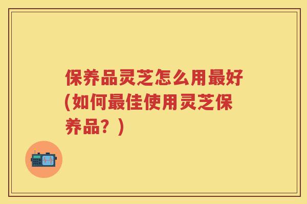 保养品灵芝怎么用好(如何佳使用灵芝保养品？)
