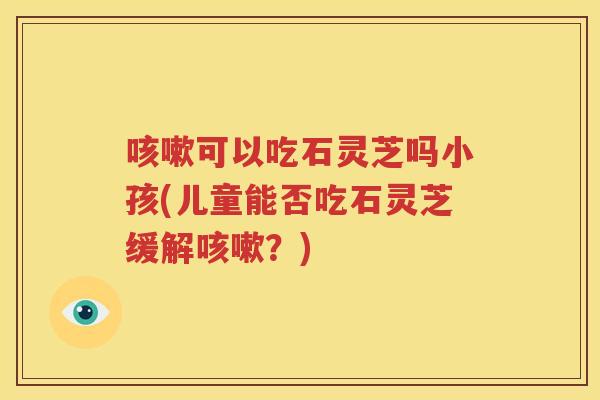 可以吃石灵芝吗小孩(儿童能否吃石灵芝缓解？)