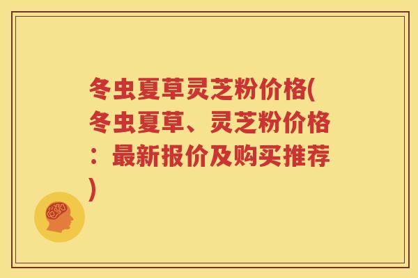 冬虫夏草灵芝粉价格(冬虫夏草、灵芝粉价格：新报价及购买推荐)