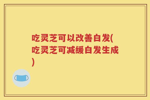吃灵芝可以改善白发(吃灵芝可减缓白发生成)