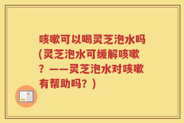 可以喝灵芝泡水吗(灵芝泡水可缓解？——灵芝泡水对有帮助吗？)