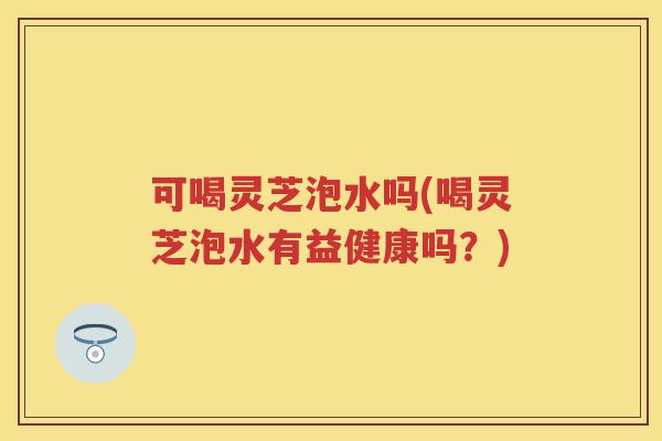 可喝灵芝泡水吗(喝灵芝泡水有益健康吗？)