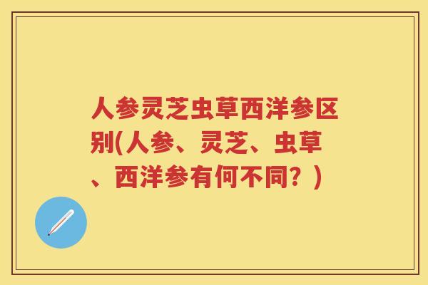 人参灵芝虫草西洋参区别(人参、灵芝、虫草、西洋参有何不同？)