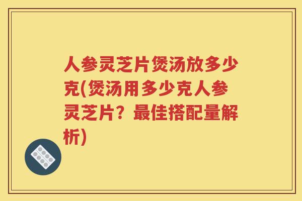 人参灵芝片煲汤放多少克(煲汤用多少克人参灵芝片？佳搭配量解析)